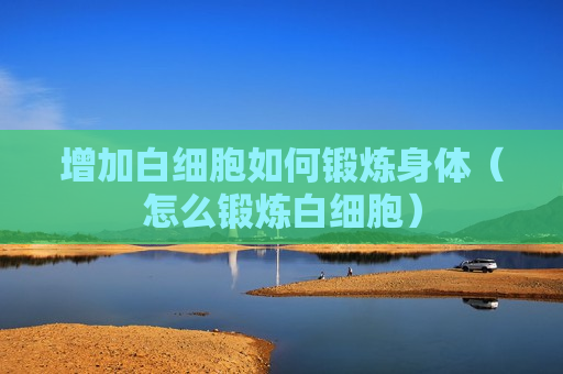 增加白细胞如何锻炼身体（怎么锻炼白细胞）