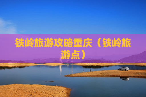 铁岭旅游攻略重庆（铁岭旅游点）