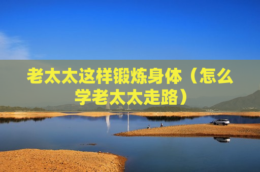 老太太这样锻炼身体（怎么学老太太走路）