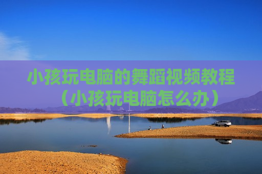 小孩玩电脑的舞蹈视频教程（小孩玩电脑怎么办）