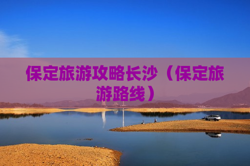 保定旅游攻略长沙（保定旅游路线）