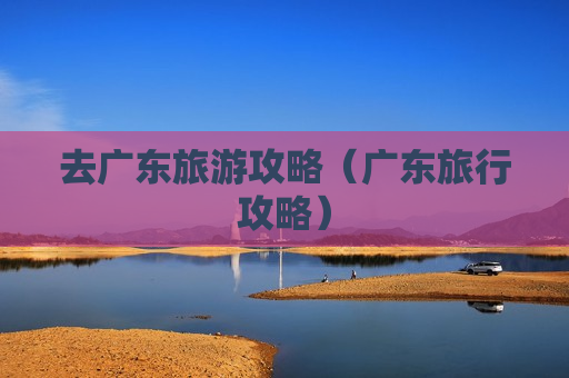 去广东旅游攻略（广东旅行攻略）