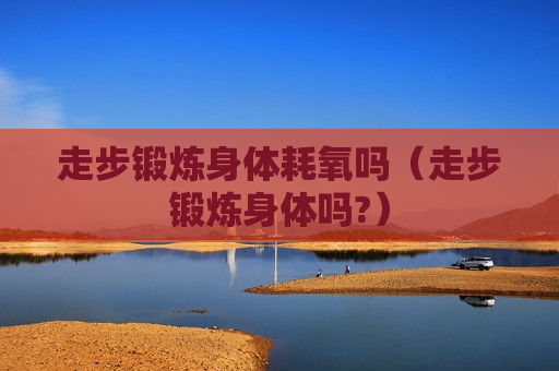 走步锻炼身体耗氧吗（走步锻炼身体吗?）