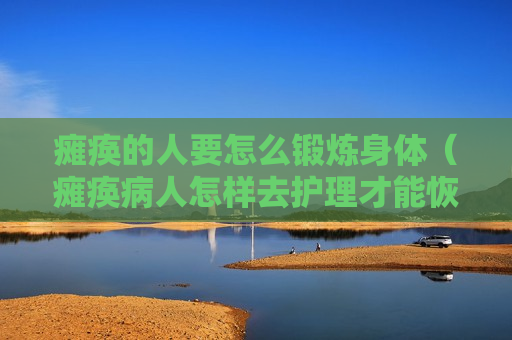 瘫痪的人要怎么锻炼身体（瘫痪病人怎样去护理才能恢复）