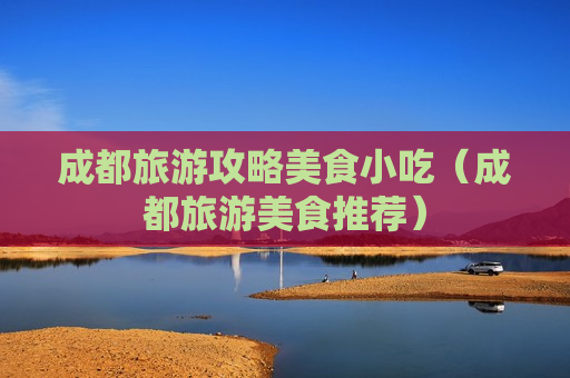 成都旅游攻略美食小吃（成都旅游美食推荐）