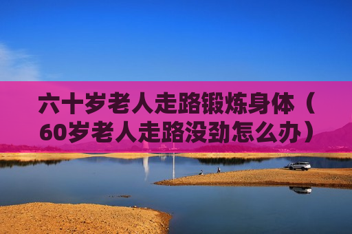 六十岁老人走路锻炼身体（60岁老人走路没劲怎么办）