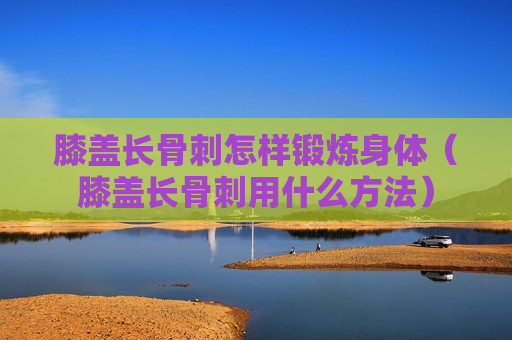 膝盖长骨刺怎样锻炼身体（膝盖长骨刺用什么方法）