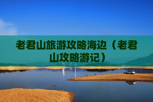 老君山旅游攻略海边（老君山攻略游记）