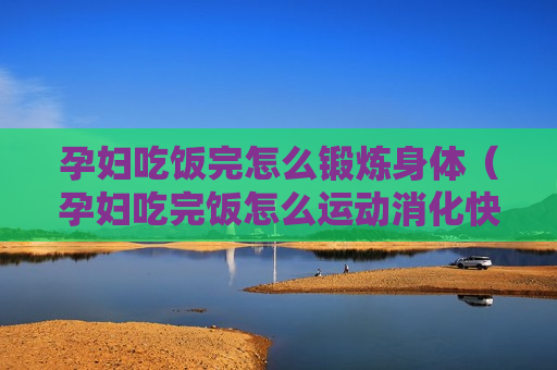 孕妇吃饭完怎么锻炼身体（孕妇吃完饭怎么运动消化快）