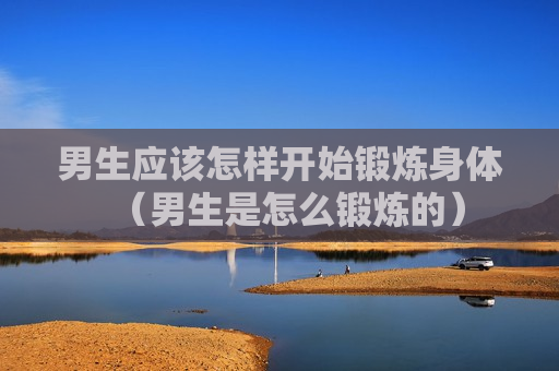 男生应该怎样开始锻炼身体（男生是怎么锻炼的）