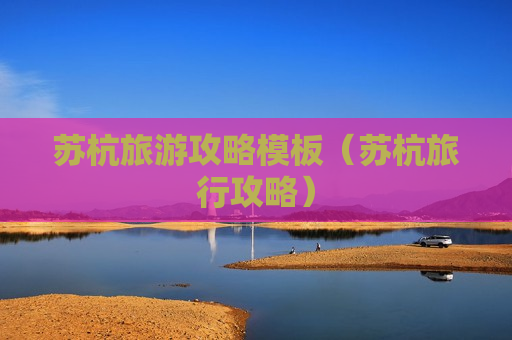 苏杭旅游攻略模板（苏杭旅行攻略）