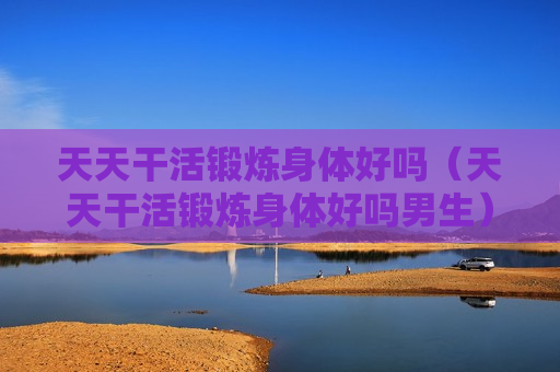 天天干活锻炼身体好吗（天天干活锻炼身体好吗男生）