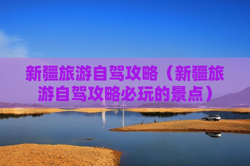 新疆旅游自驾攻略（新疆旅游自驾攻略必玩的景点）