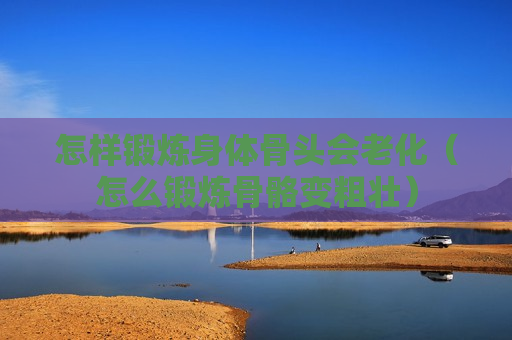 怎样锻炼身体骨头会老化（怎么锻炼骨骼变粗壮）