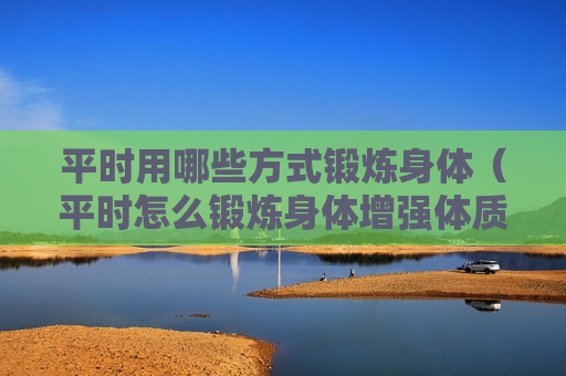 平时用哪些方式锻炼身体（平时怎么锻炼身体增强体质）