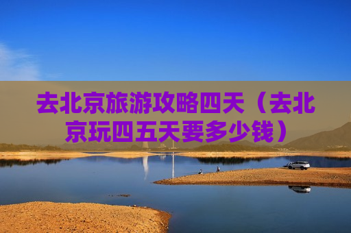 去北京旅游攻略四天（去北京玩四五天要多少钱）