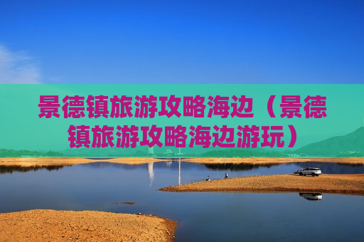 景德镇旅游攻略海边（景德镇旅游攻略海边游玩）