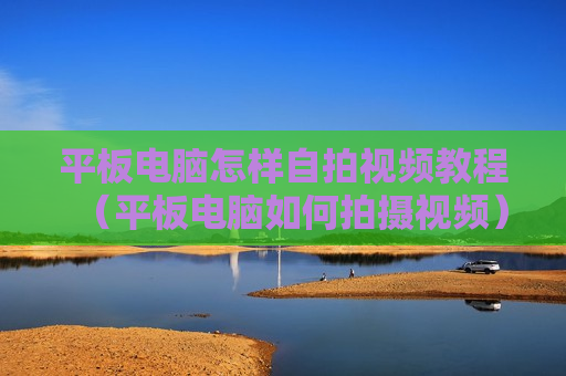平板电脑怎样自拍视频教程（平板电脑如何拍摄视频）