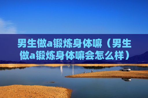 男生做a锻炼身体嘛（男生做a锻炼身体嘛会怎么样）