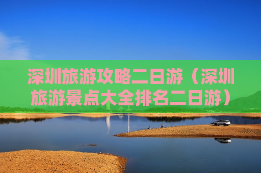 深圳旅游攻略二日游（深圳旅游景点大全排名二日游）