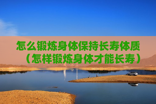 怎么锻炼身体保持长寿体质（怎样锻炼身体才能长寿）