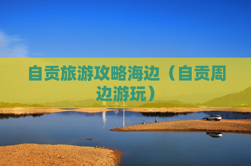 自贡旅游攻略海边（自贡周边游玩）