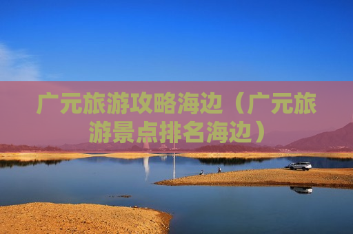 广元旅游攻略海边（广元旅游景点排名海边）
