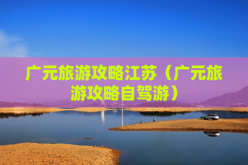 广元旅游攻略江苏（广元旅游攻略自驾游）