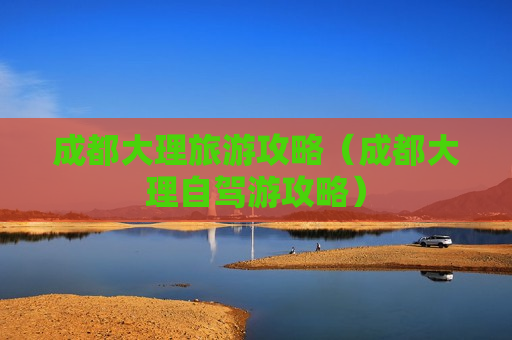 成都大理旅游攻略（成都大理自驾游攻略）