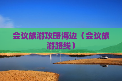 会议旅游攻略海边（会议旅游路线）