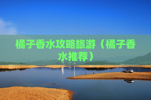 橘子香水攻略旅游（橘子香水推荐）