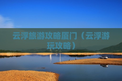 云浮旅游攻略厦门（云浮游玩攻略）