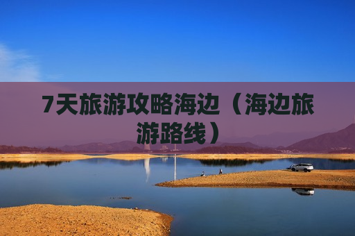 7天旅游攻略海边（海边旅游路线）