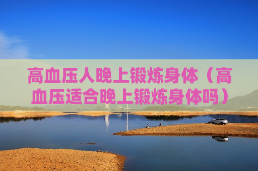 高血压人晚上锻炼身体（高血压适合晚上锻炼身体吗）