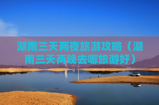 湖南三天两夜旅游攻略（湖南三天两晚去哪旅游好）