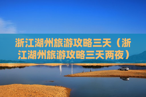 浙江湖州旅游攻略三天（浙江湖州旅游攻略三天两夜）