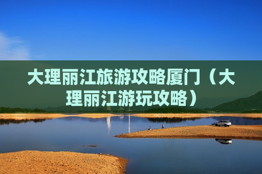 大理丽江旅游攻略厦门（大理丽江游玩攻略）