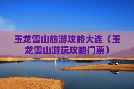 玉龙雪山旅游攻略大连（玉龙雪山游玩攻略门票）