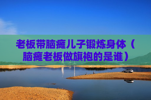 老板带脑瘫儿子锻炼身体（脑瘫老板做旗袍的是谁）