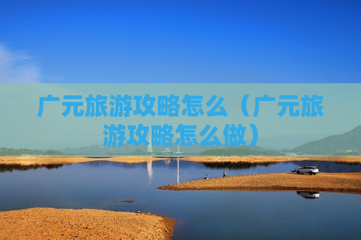 广元旅游攻略怎么（广元旅游攻略怎么做）