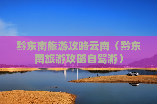 黔东南旅游攻略云南（黔东南旅游攻略自驾游）