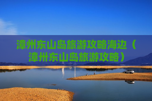 漳州东山岛旅游攻略海边（漳卅东山岛旅游攻略）