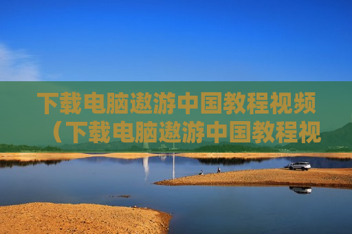下载电脑遨游中国教程视频（下载电脑遨游中国教程视频）