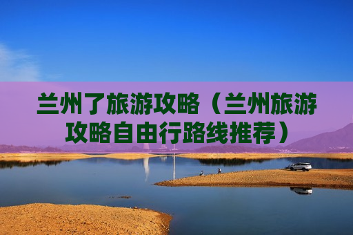 兰州了旅游攻略（兰州旅游攻略自由行路线推荐）