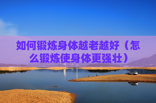 如何锻炼身体越老越好（怎么锻炼使身体更强壮）