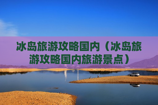 冰岛旅游攻略国内（冰岛旅游攻略国内旅游景点）