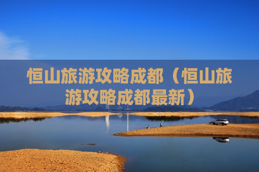 恒山旅游攻略成都（恒山旅游攻略成都最新）