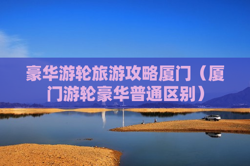 豪华游轮旅游攻略厦门（厦门游轮豪华普通区别）