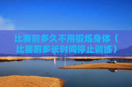 比赛前多久不用锻炼身体（比赛前多长时间停止训练）