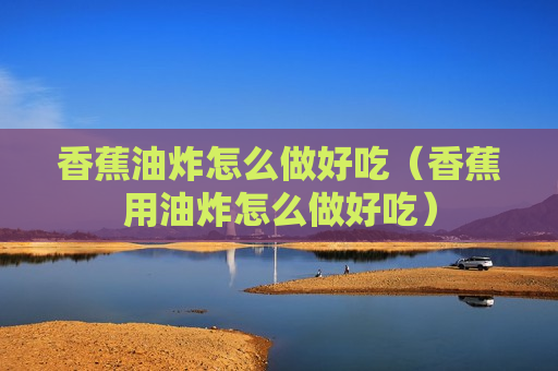 香蕉油炸怎么做好吃（香蕉用油炸怎么做好吃）